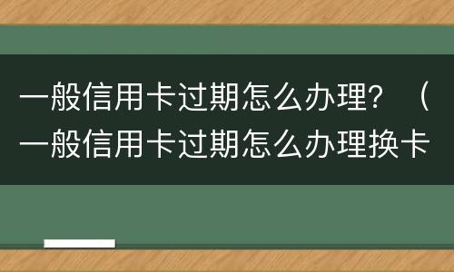一般信用卡过期怎么办理？（一般信用卡过期怎么办理换卡）