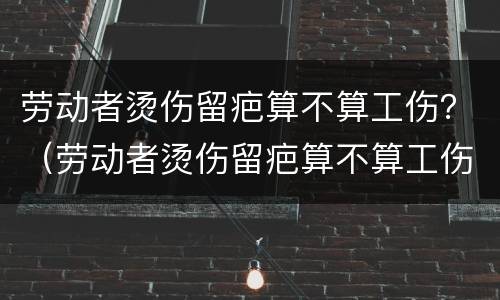 劳动者烫伤留疤算不算工伤？（劳动者烫伤留疤算不算工伤赔偿）
