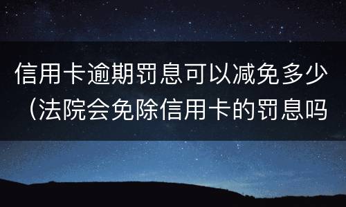 信用卡逾期罚息可以减免多少（法院会免除信用卡的罚息吗）