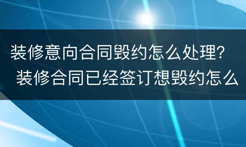 装修意向合同毁约怎么处理？ 装修合同已经签订想毁约怎么办