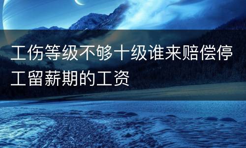 工伤等级不够十级谁来赔偿停工留薪期的工资