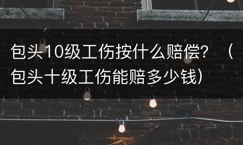 包头10级工伤按什么赔偿？（包头十级工伤能赔多少钱）