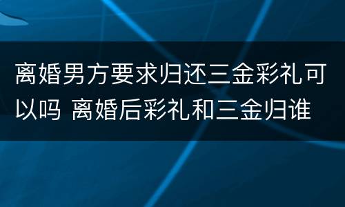 离婚男方要求归还三金彩礼可以吗 离婚后彩礼和三金归谁