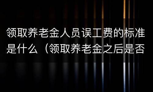 领取养老金人员误工费的标准是什么（领取养老金之后是否有误工费）