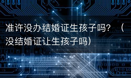 准许没办结婚证生孩子吗？（没结婚证让生孩子吗）