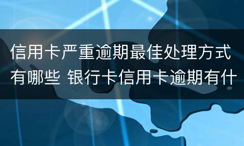 信用卡严重逾期最佳处理方式有哪些 银行卡信用卡逾期有什么办