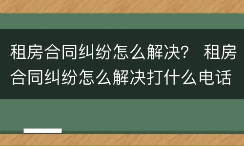 租房合同纠纷怎么解决？ 租房合同纠纷怎么解决打什么电话