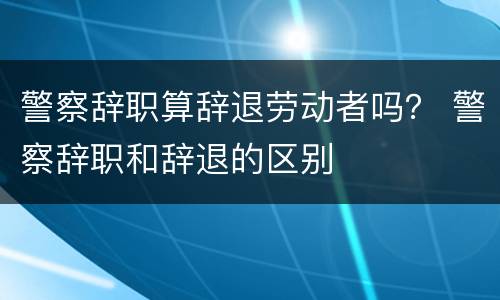 警察辞职算辞退劳动者吗？ 警察辞职和辞退的区别
