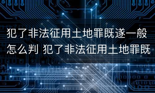 犯了非法征用土地罪既遂一般怎么判 犯了非法征用土地罪既遂一般怎么判