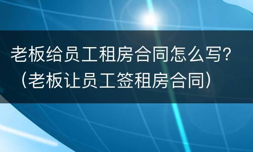 老板给员工租房合同怎么写？（老板让员工签租房合同）
