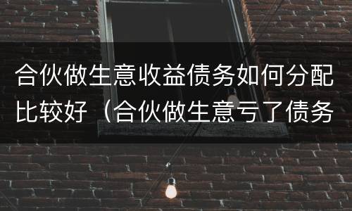 合伙做生意收益债务如何分配比较好（合伙做生意亏了债务应该怎么分担）