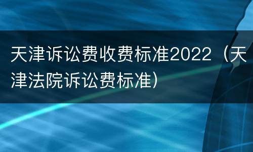 天津诉讼费收费标准2022（天津法院诉讼费标准）