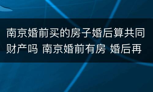 南京婚前买的房子婚后算共同财产吗 南京婚前有房 婚后再买算第二套吗