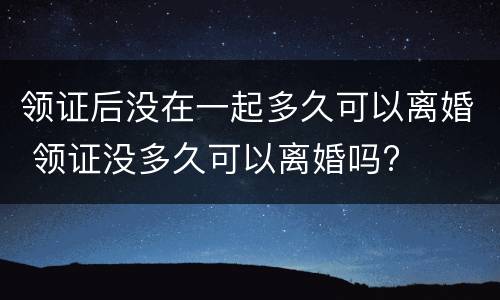 领证后没在一起多久可以离婚 领证没多久可以离婚吗?