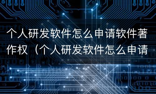 个人研发软件怎么申请软件著作权（个人研发软件怎么申请软件著作权认证）