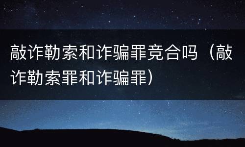 敲诈勒索和诈骗罪竞合吗（敲诈勒索罪和诈骗罪）