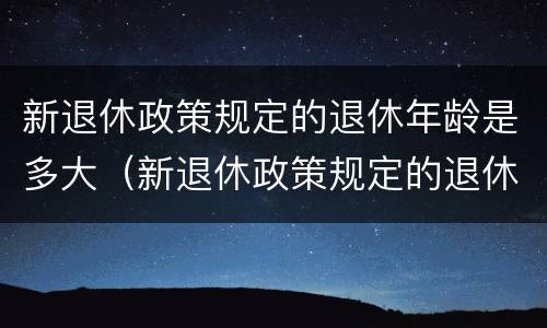 新退休政策规定的退休年龄是多大（新退休政策规定的退休年龄是多大的）