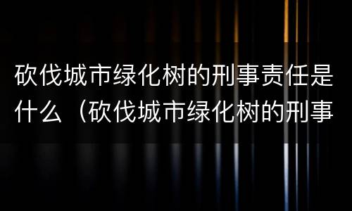 砍伐城市绿化树的刑事责任是什么（砍伐城市绿化树的刑事责任是什么呢）