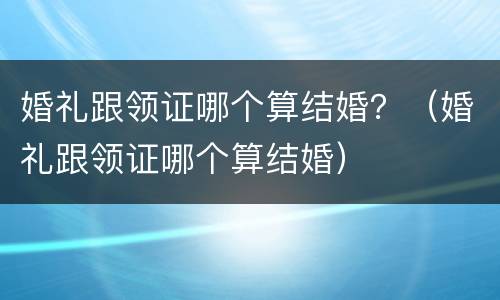 婚礼跟领证哪个算结婚？（婚礼跟领证哪个算结婚）