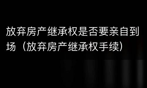 放弃房产继承权是否要亲自到场（放弃房产继承权手续）