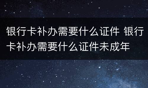 银行卡补办需要什么证件 银行卡补办需要什么证件未成年