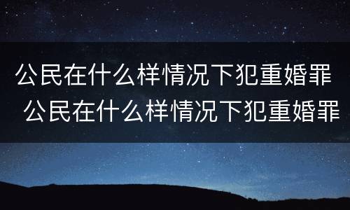 公民在什么样情况下犯重婚罪 公民在什么样情况下犯重婚罪不起诉