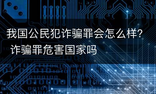 我国公民犯诈骗罪会怎么样？ 诈骗罪危害国家吗