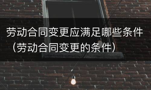 劳动合同变更应满足哪些条件（劳动合同变更的条件）