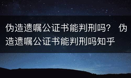 伪造遗嘱公证书能判刑吗？ 伪造遗嘱公证书能判刑吗知乎