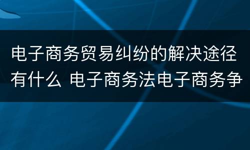 电子商务贸易纠纷的解决途径有什么 电子商务法电子商务争议解决
