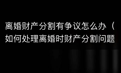 离婚财产分割有争议怎么办（如何处理离婚时财产分割问题）