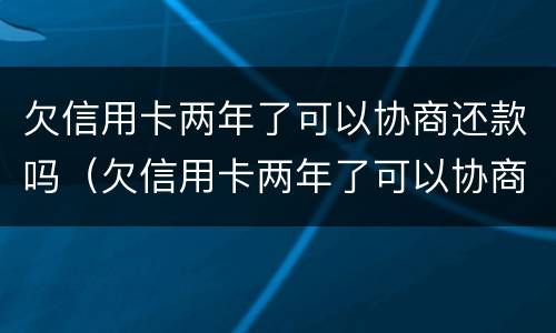 欠信用卡两年了可以协商还款吗（欠信用卡两年了可以协商还款吗）
