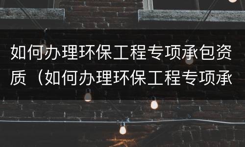 如何办理环保工程专项承包资质（如何办理环保工程专项承包资质备案）