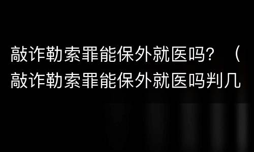 敲诈勒索罪能保外就医吗？（敲诈勒索罪能保外就医吗判几年）