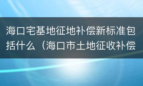 海口宅基地征地补偿新标准包括什么（海口市土地征收补偿标准）
