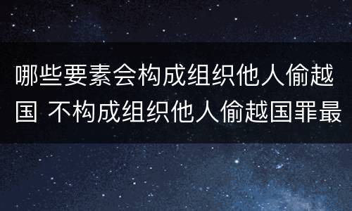 哪些要素会构成组织他人偷越国 不构成组织他人偷越国罪最新案例