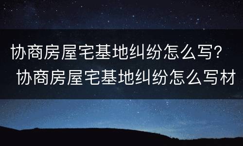 协商房屋宅基地纠纷怎么写？ 协商房屋宅基地纠纷怎么写材料