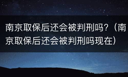 南京取保后还会被判刑吗?（南京取保后还会被判刑吗现在）