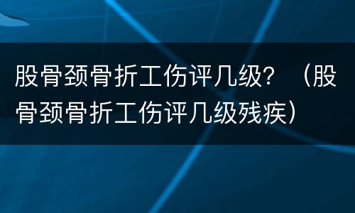 股骨颈骨折工伤评几级？（股骨颈骨折工伤评几级残疾）
