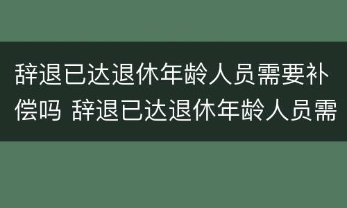 辞退已达退休年龄人员需要补偿吗 辞退已达退休年龄人员需要补偿吗怎么算