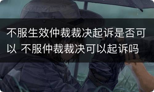 不服生效仲裁裁决起诉是否可以 不服仲裁裁决可以起诉吗
