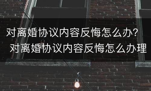 对离婚协议内容反悔怎么办？ 对离婚协议内容反悔怎么办理