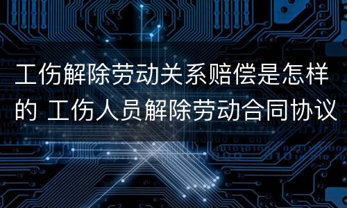 工伤解除劳动关系赔偿是怎样的 工伤人员解除劳动合同协议怎么写