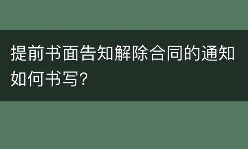 提前书面告知解除合同的通知如何书写？