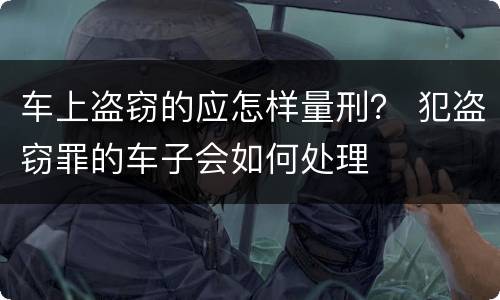 车上盗窃的应怎样量刑？ 犯盗窃罪的车子会如何处理