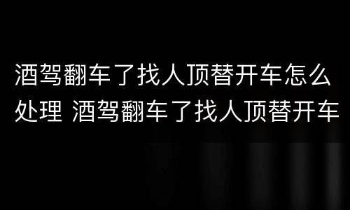 酒驾翻车了找人顶替开车怎么处理 酒驾翻车了找人顶替开车怎么处理呢