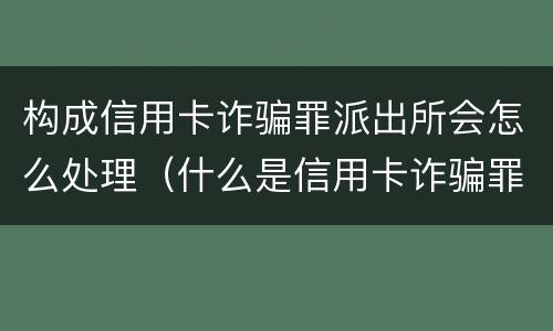 构成信用卡诈骗罪派出所会怎么处理（什么是信用卡诈骗罪怎么处罚）
