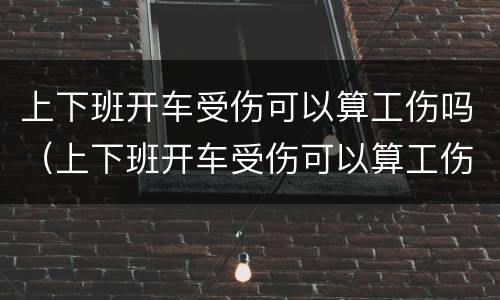 上下班开车受伤可以算工伤吗（上下班开车受伤可以算工伤吗赔偿多少）