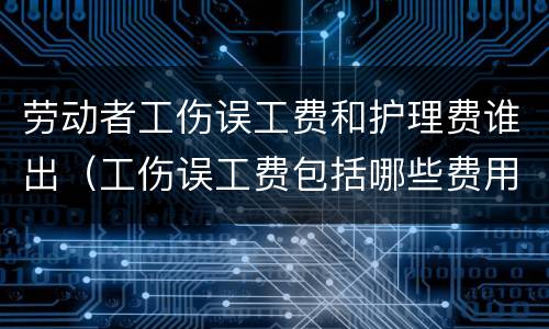 劳动者工伤误工费和护理费谁出（工伤误工费包括哪些费用）