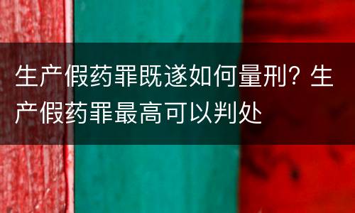 生产假药罪既遂如何量刑? 生产假药罪最高可以判处
